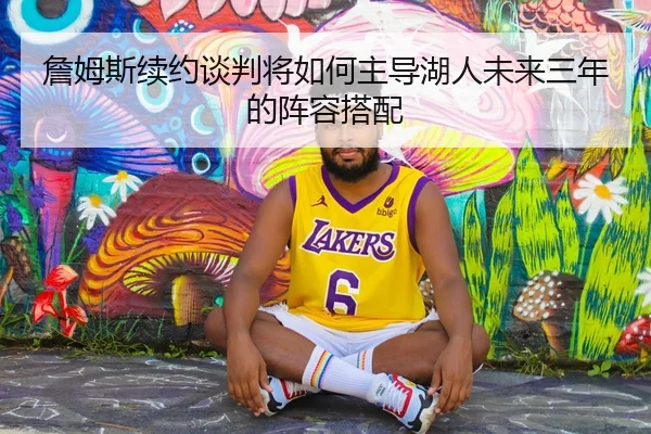 詹姆斯续约谈判将如何主导湖人未来三年的阵容搭配